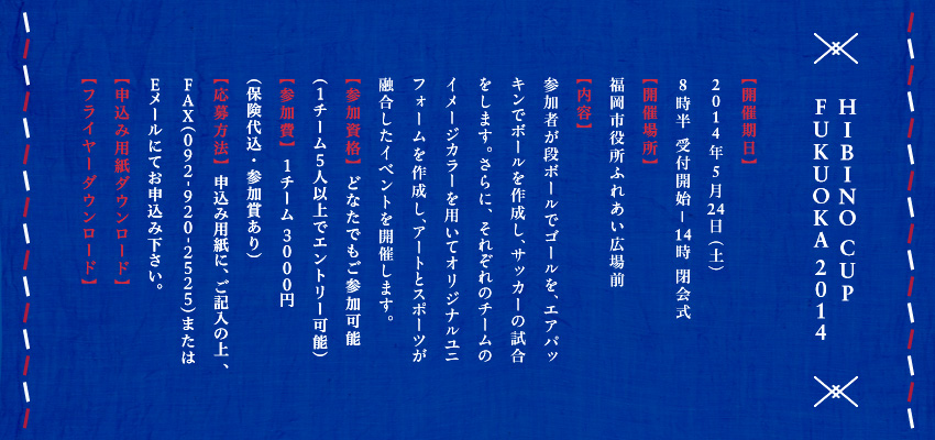 
          HIBINO CUP FUKUOKA 2014
【開催期日】
2014年5月24日（土）
8時半 受付開始—14時 閉会式
【開催場所】
福岡市役所ふれあい広場前　
【内容】
参加者が段ボールでゴールを、エアパッキンでボールを作成し、サッカーの試合をします。さらに、それぞれのチームのイメージカラーを用いてオリジナルユニフォームを作成し、アートとスポーツが融合したイベントを開催します。
【参加資格】どなたでもご参加可能
（1チーム5人以上でエントリー可能）
【参加費】1チーム3000円
（保険代込・参加賞あり）
【応募方法】申込み用紙に、ご記入の上、FAX（092-920-2525）またはEメールにてお申込み下さい。
          